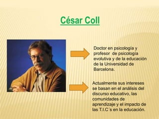 César Coll
Doctor en psicología y
profesor de psicología
evolutiva y de la educación
de la Universidad de
Barcelona.
Actualmente sus intereses
se basan en el análisis del
discurso educativo, las
comunidades de
aprendizaje y el impacto de
las T.I.C´s en la educación.

 