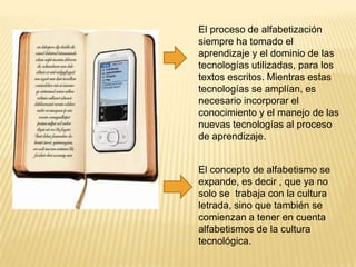 El proceso de alfabetización
siempre ha tomado el
aprendizaje y el dominio de las
tecnologías utilizadas, para los
textos escritos. Mientras estas
tecnologías se amplían, es
necesario incorporar el
conocimiento y el manejo de las
nuevas tecnologías al proceso
de aprendizaje.
El concepto de alfabetismo se
expande, es decir , que ya no
solo se trabaja con la cultura
letrada, sino que también se
comienzan a tener en cuenta
alfabetismos de la cultura
tecnológica.

 