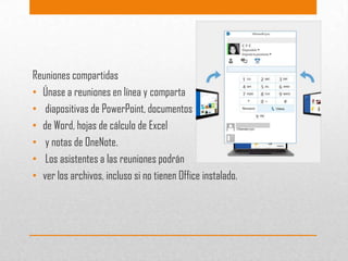 Reuniones compartidas
• Únase a reuniones en línea y comparta
• diapositivas de PowerPoint, documentos
• de Word, hojas de cálculo de Excel
• y notas de OneNote.
• Los asistentes a las reuniones podrán
• ver los archivos, incluso si no tienen Office instalado.

 