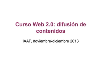 Curso Web 2.0: difusión de
contenidos
IAAP, noviembre-diciembre 2013

 