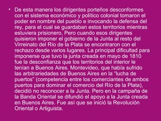 • De esta manera los dirigentes porteños desconformes
con el sistema económico y político colonial tomaron el
poder en nombre del pueblo e invocando la defensa del
rey, para el cual se guardaban estos territorios mientras
estuviera prisionero, Pero cuando esos dirigentes
quisieron imponer el gobierno de la Junta al resto del
Virreinato del Río de la Plata se encontraron con el
rechazo desde varios lugares. La principal dificultad para
imponerse que tuvo la junta creada en mayo de 1810
fue la desconfianza que los territorios del interior le
tenían a Buenos Aires. Montevideo, que había sufrido
las arbitrariedades de Buenos Aires en la “lucha de
puertos” (competencia entre los comerciantes de ambos
puertos para dominar el comercio del Río de la Plata),
decidió no reconocer a la Junta. Pero en la campaña de
la Banda Oriental se difundió el apoyo a la Junta creada
en Buenos Aires. Fue así que se inició la Revolución
Oriental o Artiguista.

 
