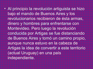 • Al principio la revolución artiguista se hizo
bajo el mando de Buenos Aires y los
revolucionarios recibieron de ésta armas,
dinero y hombres para enfrentarse con
Montevideo. Pero luego la revolución
conducida por Artigas se fue distanciando
de Buenos Aires y tomó un camino propio,
aunque nunca estuvo en la cabeza de
Artigas la idea de convertir a este territorio
(actual Uruguay) en una país
independiente.

 