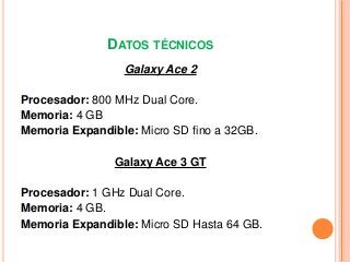 DATOS TÉCNICOS
Galaxy Ace 2
Procesador: 800 MHz Dual Core.
Memoria: 4 GB
Memoria Expandible: Micro SD fino a 32GB.
Galaxy ...