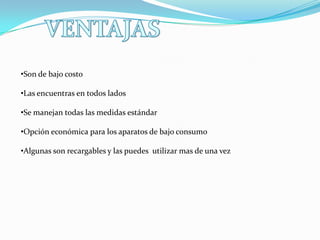•Son de bajo costo
•Las encuentras en todos lados
•Se manejan todas las medidas estándar

•Opción económica para los aparatos de bajo consumo
•Algunas son recargables y las puedes utilizar mas de una vez

 