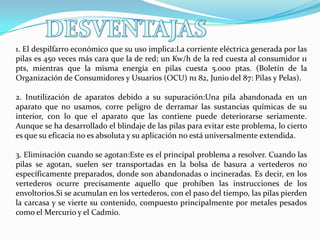 1. El despilfarro económico que su uso implica:La corriente eléctrica generada por las
pilas es 450 veces más cara que la de red; un Kw/h de la red cuesta al consumidor 11
pts, mientras que la misma energía en pilas cuesta 5.000 ptas. (Boletín de la
Organización de Consumidores y Usuarios (OCU) n1 82, Junio del 87: Pilas y Pelas).
2. Inutilización de aparatos debido a su supuración:Una pila abandonada en un
aparato que no usamos, corre peligro de derramar las sustancias químicas de su
interior, con lo que el aparato que las contiene puede deteriorarse seriamente.
Aunque se ha desarrollado el blindaje de las pilas para evitar este problema, lo cierto
es que su eficacia no es absoluta y su aplicación no está universalmente extendida.
3. Eliminación cuando se agotan:Este es el principal problema a resolver. Cuando las
pilas se agotan, suelen ser transportadas en la bolsa de basura a vertederos no
específicamente preparados, donde son abandonadas o incineradas. Es decir, en los
vertederos ocurre precisamente aquello que prohíben las instrucciones de los
envoltorios.Si se acumulan en los vertederos, con el paso del tiempo, las pilas pierden
la carcasa y se vierte su contenido, compuesto principalmente por metales pesados
como el Mercurio y el Cadmio.

 