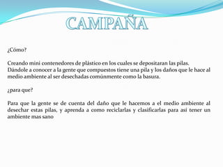 ¿Cómo?
Creando mini contenedores de plástico en los cuales se depositaran las pilas.
Dándole a conocer a la gente que compuestos tiene una pila y los daños que le hace al
medio ambiente al ser desechadas comúnmente como la basura.
¿para que?

Para que la gente se de cuenta del daño que le hacemos a el medio ambiente al
desechar estas pilas, y aprenda a como reciclarlas y clasificarlas para así tener un
ambiente mas sano

 