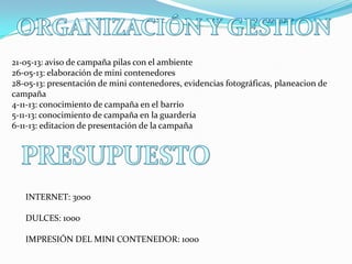 21-05-13: aviso de campaña pilas con el ambiente
26-05-13: elaboración de mini contenedores
28-05-13: presentación de mini contenedores, evidencias fotográficas, planeacion de
campaña
4-11-13: conocimiento de campaña en el barrio
5-11-13: conocimiento de campaña en la guardería
6-11-13: editacion de presentación de la campaña

INTERNET: 3000

DULCES: 1000
IMPRESIÓN DEL MINI CONTENEDOR: 1000

 