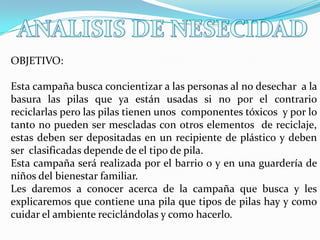 OBJETIVO:

Esta campaña busca concientizar a las personas al no desechar a la
basura las pilas que ya están usadas si no por el contrario
reciclarlas pero las pilas tienen unos componentes tóxicos y por lo
tanto no pueden ser mescladas con otros elementos de reciclaje,
estas deben ser depositadas en un recipiente de plástico y deben
ser clasificadas depende de el tipo de pila.
Esta campaña será realizada por el barrio o y en una guardería de
niños del bienestar familiar.
Les daremos a conocer acerca de la campaña que busca y les
explicaremos que contiene una pila que tipos de pilas hay y como
cuidar el ambiente reciclándolas y como hacerlo.

 