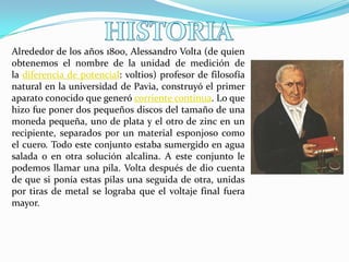 Alrededor de los años 1800, Alessandro Volta (de quien
obtenemos el nombre de la unidad de medición de
la diferencia de potencial: voltios) profesor de filosofía
natural en la universidad de Pavia, construyó el primer
aparato conocido que generó corriente continua. Lo que
hizo fue poner dos pequeños discos del tamaño de una
moneda pequeña, uno de plata y el otro de zinc en un
recipiente, separados por un material esponjoso como
el cuero. Todo este conjunto estaba sumergido en agua
salada o en otra solución alcalina. A este conjunto le
podemos llamar una pila. Volta después de dio cuenta
de que si ponía estas pilas una seguida de otra, unidas
por tiras de metal se lograba que el voltaje final fuera
mayor.

 