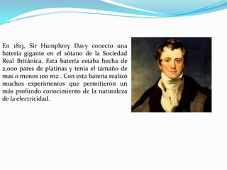 En 1813, Sir Humphrey Davy conecto una
batería gigante en el sótano de la Sociedad
Real Británica. Esta batería estaba hecha de
2,000 pares de platinas y tenía el tamaño de
mas o menos 100 m2 . Con esta batería realizó
muchos experimentos que permitieron un
más profundo conocimiento de la naturaleza
de la electricidad.

 