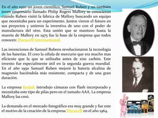 En el año 1920 un joven científico, Samuel Ruben y un también
joven empresario llamado Philip Rogers Mallory se conocieron
cuando Ruben visitó la fabrica de Mallory buscando un equipo
que necesitaba para un experimento. Juntos vieron el futuro en
sus proyectos y unieron la inventiva de uno con el poder de
manufactura del otro. Esta unión que se mantuvo hasta la
muerte de Mallory en 1975 fue la base de la empresa que todos
conocen: Duracell International.
Las invenciones de Samuel Rubens revolucionaron la tecnología
de las baterías. El creo la célula de mercurio que era mucho mas
eficiente que la que se utilizaba antes de zinc carbón. Este
invento fue especialmente útil en la segunda guerra mundial.
En el año 1950 Samuel Ruben mejoró la batería alcalina de
magnesio haciéndola más resistente, compacta y de una gran
duración.
La empresa Kodak introdujo cámaras con flash incorporado y
necesitaba este tipo de pilas pero en el tamaño AAA. La empresa
Mallory las creó.
La demanda en el mercado fotográfico era muy grande y fue este
el motivo de la creación de la empresa Duracell en el año 1964.

 