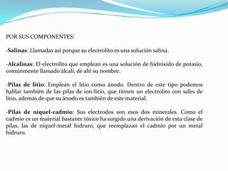 POR SUS COMPONENTES:
-Salinas: Llamadas así porque su electrolito es una solución salina.
-Alcalinas: El electrolito que emplean es una solución de hidróxido de potasio,
comúnmente llamado álcali, de ahí su nombre.
-Pilas de litio: Emplean el litio como ánodo. Dentro de este tipo podemos
hablar también de las pilas de ion-litio, que tienen un electrolito con sales de
litio, además de que su ánodo es también de este material.
-Pilas de níquel-cadmio: Sus electrodos son esos dos minerales. Como el
cadmio es un material bastante tóxico ha surgido una derivación de esta clase de
pilas, las de níquel-metal hidruro, que reemplazan el cadmio por un metal
hidruro.

 
