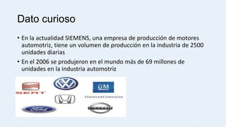 Dato curioso
• En la actualidad SIEMENS, una empresa de producción de motores
automotriz, tiene un volumen de producción en la industria de 2500
unidades diarias
• En el 2006 se produjeron en el mundo más de 69 millones de
unidades en la industria automotriz

 