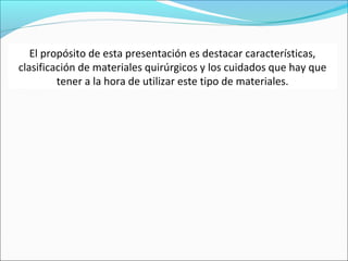 El propósito de esta presentación es destacar características,
clasificación de materiales quirúrgicos y los cuidados que hay que
tener a la hora de utilizar este tipo de materiales.

 
