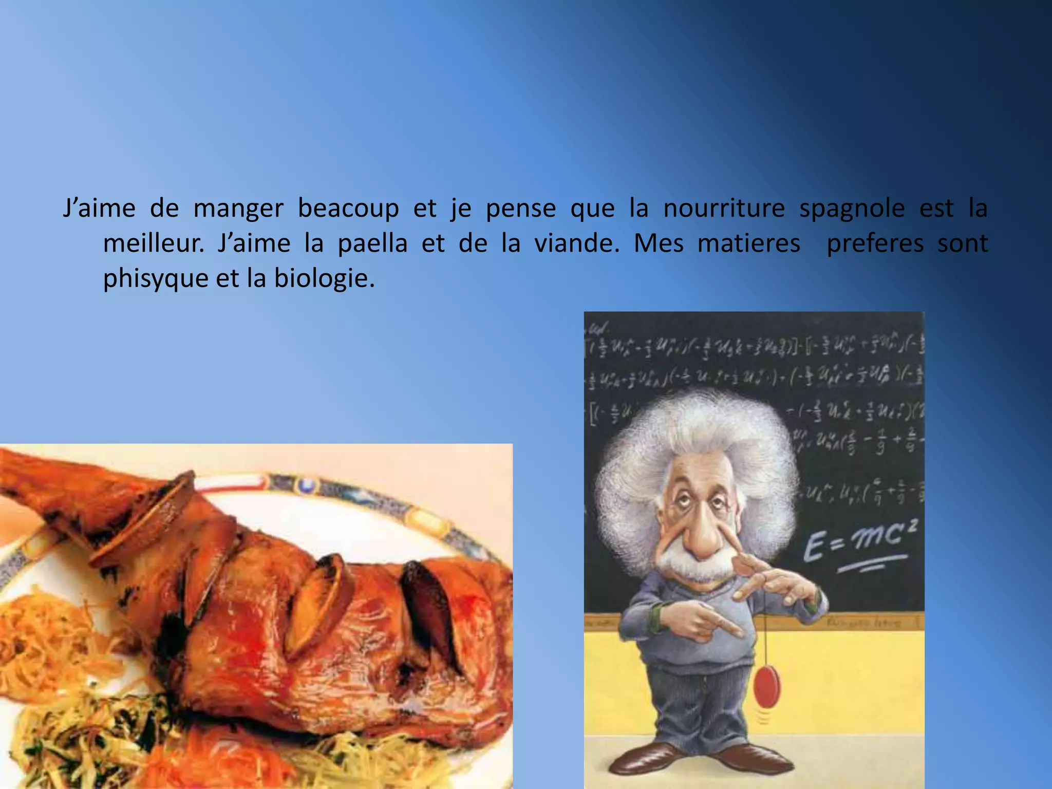 J’aime de manger beacoup et je pense que la nourriture spagnole est la
meilleur. J’aime la paella et de la viande. Mes matieres preferes sont
phisyque et la biologie.