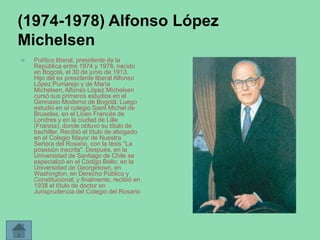 (1974-1978) Alfonso López
Michelsen


Político liberal, presidente de la
República entre 1974 y 1978, nacido
en Bogotá, el 30 de junio de 1913.
Hijo del ex presidente liberal Alfonso
López Pumarejo y de María
Michelsen, Alfonso López Michelsen
cursó sus primeros estudios en el
Gimnasio Moderno de Bogotá: Luego
estudió en el colegio Saint Michel de
Bruselas, en el Liceo Francés de
Londres y en la ciudad de Lille
(Francia), donde obtuvo su título de
bachiller. Recibió el título de abogado
en el Colegio Mayor de Nuestra
Señora del Rosario, con la tesis "La
posesión inscrita". Después, en la
Universidad de Santiago de Chile se
especializó en el Código Bello; en la
Universidad de Georgetown, en
Washington, en Derecho Público y
Constitucional; y finalmente, recibió en
1938 el título de doctor en
Jurisprudencia del Colegio del Rosario

 