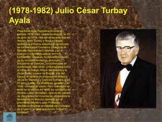 (1978-1982) Julio César Turbay
Ayala


Presidente de la República durante el
período 1978-1982, nacido en Bogotá, el 18
de junio de 1916. Hijo del inmigrante libanés
Antonio Amin Turbay y Rosaura Ayala,
realizó sus primeros estudios en la escuela
de los Hermanos Cristianos y luego en la
Escuela Nacional de Comercio y en el
Colegio Universitario, donde terminó
bachillerato. Después recibió la orientación
de su hermana Hortensia, entonces
estudiante de Derecho, convirtiéndose en
autodidacta. Más tarde, Universidades como
la Libre, el Colegio Mayor del Rosario y la
Jorge Tadeo Lozano de Bogotá, y la del
Cauca, le confirieron el doctorado Honoris
causa en Derecho y Ciencias Sociales. A los
21 años Turbay fue alcalde de Girardot y en
1936, concejal de Usme. Pero realmente se
inició en la política en 1938, en compañía de
Alfonso López Michelsen, cuando en calidad
de integrantes del movimiento progresista la
Revolución en Marcha, liderado por el
presidente Alfonso López Pumarejo,
resultaron elegidos concejales del municipio
de Engativá, al igual que Alvaro Gómez
Hurtado

 