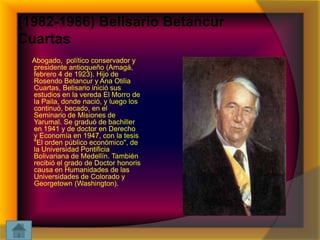 (1982-1986) Belisario Betancur
Cuartas
Abogado, político conservador y
presidente antioqueño (Amagá,
febrero 4 de 1923). Hijo de
Rosendo Betancur y Ana Otilia
Cuartas, Belisario inició sus
estudios en la vereda El Morro de
la Paila, donde nació, y luego los
continuó, becado, en el
Seminario de Misiones de
Yarumal. Se graduó de bachiller
en 1941 y de doctor en Derecho
y Economía en 1947, con la tesis
"El orden público económico", de
la Universidad Pontificia
Bolivariana de Medellín. También
recibió el grado de Doctor honoris
causa en Humanidades de las
Universidades de Colorado y
Georgetown (Washington).

 
