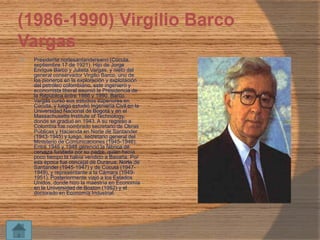 (1986-1990) Virgilio Barco
Vargas


Presidente nortesantandereano (Cúcuta,
septiembre 17 de 1921). Hijo de Jorge
Enrique Barco y Julieta Vargas, y nieto del
general conservador Virgilio Barco, uno de
los pioneros en la exploración y explotación
del petróleo colombiano, este ingeniero y
economista liberal asumió la Presidencia de
la República entre 1986 y 1990. Barco
Vargas cursó sus estudios superiores en
Cúcuta, y luego estudió Ingeniería Civil en la
Universidad Nacional de Bogotá y en el
Massachusetts Institute of Technology,
donde se graduó en 1943. A su regreso a
Colombia fue nombrado secretario de Obras
Públicas y Hacienda en Norte de Santander
(1943-1945) y luego, secretario general del
Ministerio de Comunicaciones (1945-1946).
Entre 1946 y 1948 gerenció la fábrica de
cerveza fundada por su padre, quien hacía
poco tiempo la había vendido a Bavaria. Por
esa época fue concejal de Durarua, Norte de
Santander (1945-1947) y de Cúcuta (19471949), y representante a la Cámara (19491951). Posteriormente viajó a los Estados
Unidos, donde hizo la maestría en Economía
en la Universidad de Boston (1952) y el
doctorado en Economía Industrial.

 
