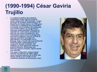 (1990-1994) César Gaviria
Trujillo




La andadura política del estadista
colombiano César Gaviria presenta
cuatro etapas bien diferenciadas. Luego
de fungir de ministro multicartera en el
Gobierno de Virgilio Barco, en 1990 ganó
la elección a presidente de la República
convertido en el heredero del asesinado
Luis Carlos Galán y su programa de
reformas modernizadoras. Durante su
mandato de cuatro años, Colombia se
dotó de una nueva Constitución, dio
importantes pasos hacia la integración
económica regional, conoció el final de
algunas pequeñas insurgencias
guerrilleras y se sobresaltó con la
entrega, fuga y muerte del narcotraficante
Pablo Escobar, responsable de un
sangriento desafío al Estado. Sin
embargo, el nivel global de violencia
político-delictiva, alimentado por
diversos grupos armados, siguió siendo
muy elevado.
Tras dejar el Ejecutivo, Gaviria sirvió
durante una década, de 1994 a 2004,
como secretario general de la OEA, alta
oficina desde la que medió en los
conflictos políticos de Venezuela y Haití.

 