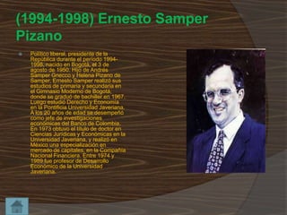 (1994-1998) Ernesto Samper
Pizano


Político liberal, presidente de la
República durante el período 19941998, nacido en Bogotá, el 3 de
agosto de 1950. Hijo de Andrés
Samper Gnecco y Helena Pizano de
Samper, Ernesto Samper realizó sus
estudios de primaria y secundaria en
el Gimnasio Moderno de Bogotá,
donde se graduó de bachiller en 1967.
Luego estudió Derecho y Economía
en la Pontificia Universidad Javeriana.
A los 20 años de edad se desempeñó
como jefe de investigaciones
económicas del Banco de Colombia.
En 1973 obtuvo el título de doctor en
Ciencias Jurídicas y Económicas en la
Universidad Javeriana, y realizó en
México una especialización en
mercado de capitales, en la Compañía
Nacional Financiera. Entre 1974 y
1989 fue profesor de Desarrollo
Económico de la Universidad
Javeriana.

 