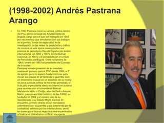 (1998-2002) Andrés Pastrana
Arango


En 1982 Pastrana inició su carrera política dentro
del PCC como concejal del Ayuntamiento de
Bogotá, cargo para el que fue reelegido en 1984
por otro bienio y que simultaneó con sus trabajos
en la prensa, donde se especializó en la
investigación de las redes de producción y tráfico
de cocaína. A esta época corresponden sus
premios de periodismo Rey de España (de ámbito
internacional, en 1985 y 1987), Simón Bolívar
(nacional, en 1987) y el concedido por el Círculo
de Periodistas de Bogotá. Entre noviembre de
1984 y enero de 1985 fue presidente del Concejo
de la ciudad.
Pastrana tomaba posesión de su mandato
cuatrienal, primero para el PCC desde 1986, el 7
de agosto, pero no esperó hasta entonces para
mover sus piezas en el frente de la guerrilla. Con
un dinamismo inusual en un estadista de su nivel y
no poca audacia política (si no arrojo personal), el
9 de julio el presidente electo se internó en la selva
para reunirse con el comandante Manuel
Marulanda Vélez o Tirofijo, alias de Pedro Antonio
Marín, quien era el líder histórico de las FARC, su
fundador en 1964 y el número uno de su
Secretariado y su Estado Mayor Central. El
encuentro, primero directo de un mandatario
colombiano con la guerrilla y que sorprendió por la
cordialidad exhibida por los interlocutores, sentó
las bases para futuras negociaciones encaminadas
a finalizar el dilatadísimo conflicto insurgente.

 