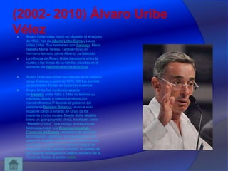 (2002- 2010) Álvaro Uribe
Vélez








Álvaro Uribe Vélez nació en Medellín el 4 de julio
de 1952, hijo de Alberto Uribe Sierra y Laura
Vélez Uribe. Sus hermanos son Santiago, María
Isabel y María Teresa. También tuvo un
hermano llamado Jaime Alberto, ya fallecido.
La infancia de Álvaro Uribe transcurrió entre la
ciudad y las fincas de su familia, situadas en el
suroeste del departamento de Antioquia.
Álvaro Uribe estudió el bachillerato en el instituto
Jorge Robledo a partir de 1970. Allí fue eximido
de exámenes finales en todas las materias
Álvaro Uribe fue nombrado alcalde
de Medellín entre 1982 y 1983 no terminó su
mandato debido a presuntos nexos con
narcotraficantes,23 durante el gobierno del
presidente Belisario Betancur, aunque solo
ocupó el cargo a lo largo de cinco de los
cuarenta y ocho meses. Desde dicha alcaldía
lideró un gran proyecto cívico, bautizado como
“Medellín Cívico”, que incluyó la creación de
Metroseguridad, una Empresa Industrial y
Comercial del Estado prestadora de servicios
tecnológicos, logísticos, de capacitación y de
asesoría, dirigidos tanto al sector público como
al privado, a través de un sistema integral de
seguridad. Uribe también privatizó el manejo de
las basuras entregando el relleno sanitario de la
Curva de Rodas al sector rivado.

 