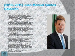 (2010- 2011) Juan Manuel Santos
Calderón




Político colombiano, presidente de Colombia
desde 2010. Miembro del Partido Liberal
Colombiano y ministro en los gabinetes de
Gaviria y Pastrana, fue uno de los
fundadores del Partido de la U del presidente
Álvaro Uribe (2002-2010), quien le confió el
ministerio de Defensa. Sucedió en la
presidencia a Uribe tras una holgada victoria
en las elecciones presidenciales, en cuya
campaña presentó un programa continuista.
nació en el seno de una familia ligada tanto a
los medios de comunicación como a la
política: es sobrino-nieto de Eduardo Santos
Montejo, presidente de Colombia entre 1938
y 1942, y primo de Francisco Santos
Calderón, vicepresidente de la República
entre 2002 y 2010.
Licenciado en Economía y Administración de
Empresas por la Universidad de Kansas
(Estados Unidos), amplió sus estudios en la
London School of Economics (Reino Unido)
y la Universidad de Harvard (Estados
Unidos), centros donde obtuvo,
respectivamente, los títulos de Máster en
Economía y Desarrollo Económico y en
Administración Pública. Entre 1972 y 1981
representó a la colombiana Federación
Nacional de Cafeteros ante la Organización
Internacional del Café, con sede en Londres.
De regreso en Colombia, fue subdirector del
diario El Tiempo, que por entonces era
propiedad de su familia.

 