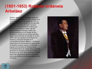 (1951-1953) Roberto Urdaneta
Arbeláez


Político, diplomático y estadista nacido en
Bogotá, el 27 de junio de 1890, muerto en la
misma ciudad, el 20 de agosto de 1972. A
Roberto Urdaneta Arbeláez le correspondió
actuar en unos años de crisis nacional,
violencia y desestabilización política que
llevaron a la dictadura militar. Hijo del
general Roberto Urdaneta, realizó sus
primeros estudios en el Colegio de San
Bartolomé, dirigido por los padres jesuitas,
donde recibió el título de bachiller en el año
1906. Hizo sus estudios universitarios en
Derecho y Ciencias Sociales en la
Universidad de Deusto (Bilbao), y rindió sus
exámenes en la Universidad de Salamanca
en España. Cuando regresó a Colombia,
ingresó a la Facultad de Derecho de la
Universidad Nacional, donde obtuvo el grado
de doctor en Derecho y Ciencias Políticas, el
23 de junio de 1913. En la actividad docente
ejerció las cátedras de derecho mercantil y
economía política en la Escuela Nacional de
Comercio.

 