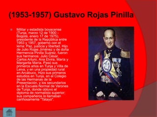 (1953-1957) Gustavo Rojas Pinilla


Militar y estadista boyacense
(Tunja, marzo 12 de 1900 Bogotá, enero 17 de 1975),
presidente de la República entre
1953 y 1957, gobernó con el
lema: Paz, justicia y libertad. Hijo
de Julio Rojas Jiménez y de doña
Hermencia Pinilla Suárez, fueron
sus hermanos: Julio César,
Carlos Arturo, Ana Elvira, María y
Margarita María. Pasó sus
primeros años en Tunja y Villa de
Leiva, y en una propiedad rural
en Arcabuco. Hizo sus primeros
estudios en Tunja, en el Colegio
de las Hermanas de la
Presentación, y los secundarios
en la Escuela Normal de Varones
de Tunja, donde obtuvo el
diploma de normalista superior;
sus compañeros lo llamaban
cariñosamente "Tatayo".

 