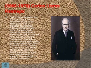 (1966-1970) Carlos Lleras
Restrepo


Carlos Lleras Restrepo tuvo
la formación que fue
tradicional en la política
colombiana: la de un
pensador de los temas
públicos a través de una
visión humanista de la
comunidad colombiana e
internacional. Así fue siempre
hasta cuando irrumpió el
"clientelismo", que solo se
apoya en factores electorales,
sin exigencias de rigor ético
ni cultural. A la vez, desde
muy joven, fue un luchador
popular. Esta acción, le
facilitó el conocimiento del
país detalladamente. El,
además, la completaba con
estudios metódicos.

 