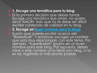 





1. Escoge una temática para tu blog:
Es la primera decisión que debes tomar.
Escoge una temática que ames -no quiero
decir AMOR!- Solo que no te debe ser difícil
escribir contenido de calidad en tu blog.
2. Escoge un buen nombre para tu blog:
Supón que quieres escribir acerca del
“Basketball”. Y entonces escoges un nombre
que esta muy relacionado con este tema. Por
ejemplo, “SuperBasket” podría ser un buen
nombre para este blog. Por supuesto, debes
mirar si este nombre ya lo tiene otro blog, si no
es así, regístralo lo más pronto posible.

 