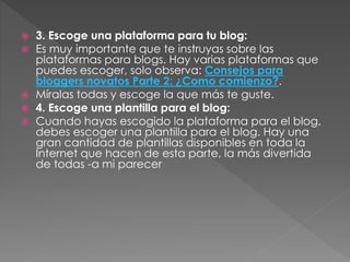 






3. Escoge una plataforma para tu blog:
Es muy importante que te instruyas sobre las
plataformas para blogs. Hay varias plataformas que
puedes escoger, solo observa: Consejos para
bloggers novatos Parte 2: ¿Como comienzo?.
Míralas todas y escoge la que más te guste.
4. Escoge una plantilla para el blog:
Cuando hayas escogido la plataforma para el blog,
debes escoger una plantilla para el blog. Hay una
gran cantidad de plantillas disponibles en toda la
Internet que hacen de esta parte, la más divertida
de todas -a mi parecer

 