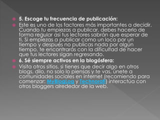 





5. Escoge tu frecuencia de publicación:
Este es uno de los factores más importantes a decidir.
Cuando tu empiezas a publicar, debes hacerlo de
forma regular así tus lectores sabrán que esperar de
ti. Si empiezas a publicar como un loco por un
tiempo y después no publicas nada por algún
tiempo, te encontrarás con la dificultad de hacer
que tus lectores sigan regresando.
6. Sé siempre activos en la blogósfera:
Visita otros sitios, si tienes que decir algo en otros
blogs, dilo, no solo lo piensas y te vas, únete a
comunidades sociales en internet (recomiendo para
comenzar: MyBlogLog y Technorati) interactúa con
otros bloggers alrededor de la web.

 