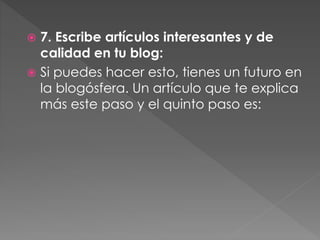 7. Escribe artículos interesantes y de
calidad en tu blog:
 Si puedes hacer esto, tienes un futuro en
la blogósfera. Un artículo que te explica
más este paso y el quinto paso es:


 