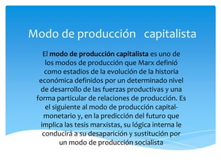 Modo de producción capitalista
El modo de producción capitalista es uno de
los modos de producción que Marx definió
como estadios de la evolución de la historia
económica definidos por un determinado nivel
de desarrollo de las fuerzas productivas y una
forma particular de relaciones de producción. Es
el siguiente al modo de producción capitalmonetario y, en la predicción del futuro que
implica las tesis marxistas, su lógica interna le
conducirá a su desaparición y sustitución por
un modo de producción socialista

 