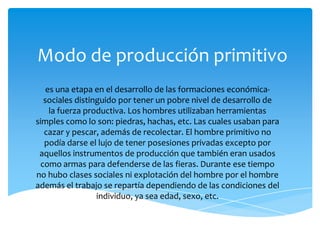 Modo de producción primitivo
es una etapa en el desarrollo de las formaciones económicasociales distinguido por tener un pobre nivel de desarrollo de
la fuerza productiva. Los hombres utilizaban herramientas
simples como lo son: piedras, hachas, etc. Las cuales usaban para
cazar y pescar, además de recolectar. El hombre primitivo no
podía darse el lujo de tener posesiones privadas excepto por
aquellos instrumentos de producción que también eran usados
como armas para defenderse de las fieras. Durante ese tiempo
no hubo clases sociales ni explotación del hombre por el hombre
además el trabajo se repartía dependiendo de las condiciones del
individuo, ya sea edad, sexo, etc.

 