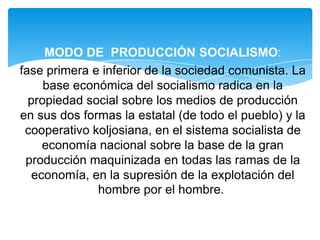 MODO DE PRODUCCIÓN SOCIALISMO:
fase primera e inferior de la sociedad comunista. La
base económica del socialismo radica en la
propiedad social sobre los medios de producción
en sus dos formas la estatal (de todo el pueblo) y la
cooperativo koljosiana, en el sistema socialista de
economía nacional sobre la base de la gran
producción maquinizada en todas las ramas de la
economía, en la supresión de la explotación del
hombre por el hombre.

 