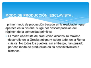 MODO DE PRODUCCIÓN ESCLAVISTA :
primer modo de producción basado en la explotación que
aparece en la historia; surge por descomposición del
régimen de la comunidad primitiva.
El modo esclavista de producción alcanzo su máximo
desarrollo en la Grecia antigua y, sobre todo, en la Roma
clásica. No todos los pueblos, sin embargo, han pasado
por ese modo de producción en su desenvolvimiento
histórico.

 