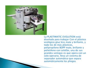 La PLASTIMATIC EVOLUTION está
diseñada para trabajar Con el plástico
ecológico glue less mate y brillante, y
todo los de más plásticos,
polipropileno BOPP mate, brillante y
polietileno con celofán, una de sus
grandes ventajas es que opera con un
solo operario, lleva un sistema de
separador automático que separa
automáticamente los pliegos

 