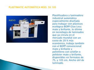 PLASTIMATIC AUTOMÁTICA MOD. 5X 105
Plastificadora y laminadora
industrial automática
especialmente diseñada
para trabajar con plásticos
ecológico BOPP Glue Less
mate y brillante, lo último
en tecnología de laminados
que ya circula en el
mercado mundial con un
costo de 20 % más
económico, trabaja también
con el BOPP convencional
mate y brillante y
polietileno con celofán o
poliéster mate y brillante,
disponibles en formatos de
75, y 105 cm. Ancho útil de
laminado.

 