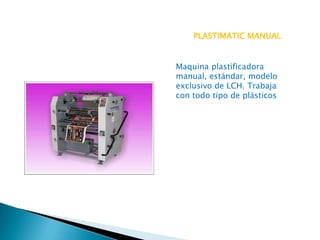 PLASTIMATIC MANUAL

Maquina plastificadora
manual, estándar, modelo
exclusivo de LCH. Trabaja
con todo tipo de plásticos

 