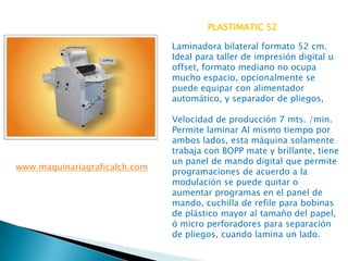PLASTIMATIC 52
Laminadora bilateral formato 52 cm.
Ideal para taller de impresión digital u
offset, formato mediano no ocupa
mucho espacio, opcionalmente se
puede equipar con alimentador
automático, y separador de pliegos,

www.maquinariagraficalch.com

Velocidad de producción 7 mts. /min.
Permite laminar Al mismo tiempo por
ambos lados, esta máquina solamente
trabaja con BOPP mate y brillante, tiene
un panel de mando digital que permite
programaciones de acuerdo a la
modulación se puede quitar o
aumentar programas en el panel de
mando, cuchilla de refile para bobinas
de plástico mayor al tamaño del papel,
ó micro perforadores para separación
de pliegos, cuando lamina un lado.

 