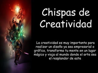 Chispas de
Creatividad
La creatividad es muy importante para
realizar un diseño ya sea empresarial o
gráfico, transforma tu mente en un lugar
mágico y viaja al mundo donde el arte sea
el resplandor de este

 