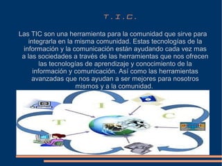 T.I.C.
Las TIC son una herramienta para la comunidad que sirve para
integrarla en la misma comunidad. Estas tecnologías de la
información y la comunicación están ayudando cada vez mas
a las sociedades a través de las herramientas que nos ofrecen
las tecnologías de aprendizaje y conocimiento de la
información y comunicación. Así como las herramientas
avanzadas que nos ayudan a ser mejores para nosotros
mismos y a la comunidad.

 