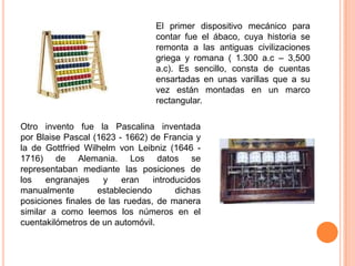 El primer dispositivo mecánico para
contar fue el ábaco, cuya historia se
remonta a las antiguas civilizaciones
griega y romana ( 1.300 a.c – 3,500
a.c). Es sencillo, consta de cuentas
ensartadas en unas varillas que a su
vez están montadas en un marco
rectangular.
Otro invento fue la Pascalina inventada
por Blaise Pascal (1623 - 1662) de Francia y
la de Gottfried Wilhelm von Leibniz (1646 1716) de Alemania. Los datos se
representaban mediante las posiciones de
los
engranajes
y
eran
introducidos
manualmente
estableciendo
dichas
posiciones finales de las ruedas, de manera
similar a como leemos los números en el
cuentakilómetros de un automóvil.

 
