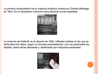 La primera computadora fue la máquina analítica creada por Charles Babbage
en 1823. Es un dispositivo mecánico para efectuar sumas repetidas.

La maquina de Hollerith en la década de 1880. Utilizaba tarjetas en las que se
perforaban los datos, según un formato preestablecido, una vez perforadas las
tarjetas, estas serian tabuladas y clasificadas por maquinas especiales.

 