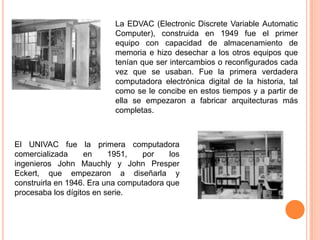 La EDVAC (Electronic Discrete Variable Automatic
Computer), construida en 1949 fue el primer
equipo con capacidad de almacenamiento de
memoria e hizo desechar a los otros equipos que
tenían que ser intercambios o reconfigurados cada
vez que se usaban. Fue la primera verdadera
computadora electrónica digital de la historia, tal
como se le concibe en estos tiempos y a partir de
ella se empezaron a fabricar arquitecturas más
completas.

El UNIVAC fue la primera computadora
comercializada
en
1951,
por
los
ingenieros John Mauchly y John Presper
Eckert, que empezaron a diseñarla y
construirla en 1946. Era una computadora que
procesaba los dígitos en serie.

 