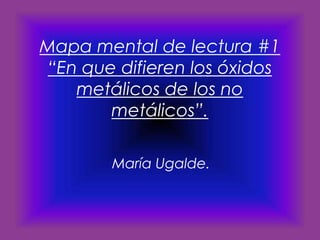 Mapa mental de lectura #1
“En que difieren los óxidos
metálicos de los no
metálicos”.
María Ugalde.

 