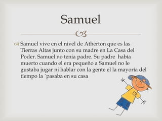 Samuel

 Samuel vive en el nivel de Atherton que es las
Tierras Altas junto con su madre en La Casa del
Poder. Samuel no tenia padre. Su padre había
muerto cuando el era pequeño a Samuel no le
gustaba jugar ni hablar con la gente el la mayoría del
tiempo la ´pasaba en su casa

 